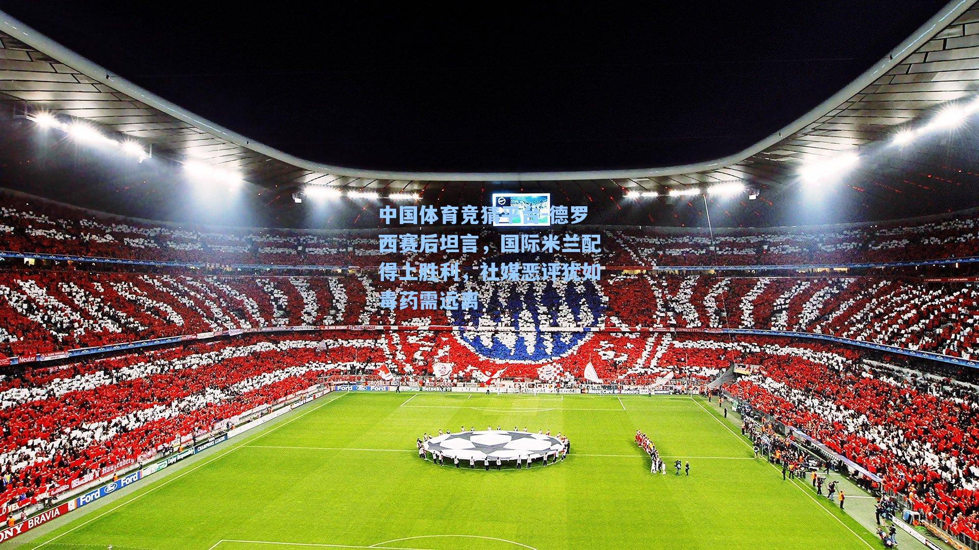 德罗西赛后坦言，国际米兰配得上胜利，社媒恶评犹如毒药需远离