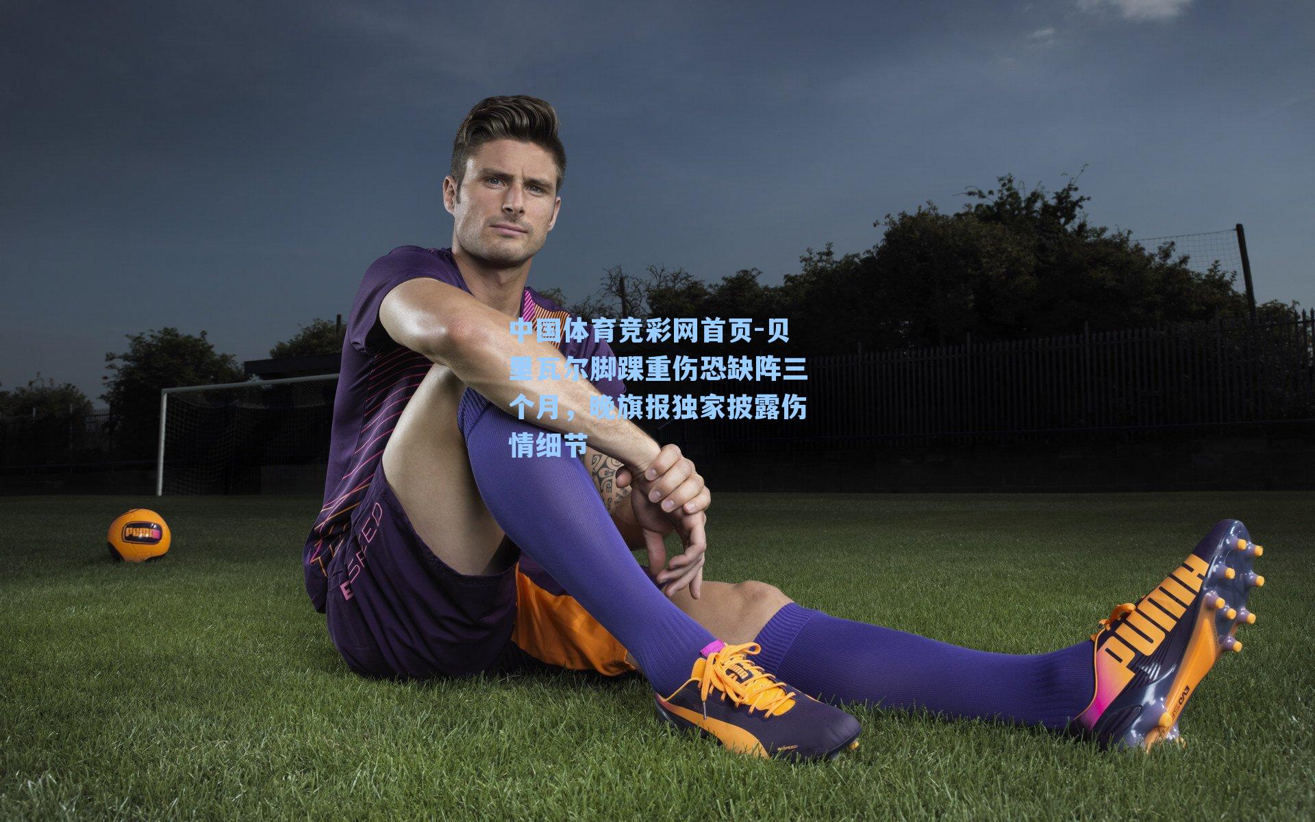 贝里瓦尔脚踝重伤恐缺阵三个月，晚旗报独家披露伤情细节