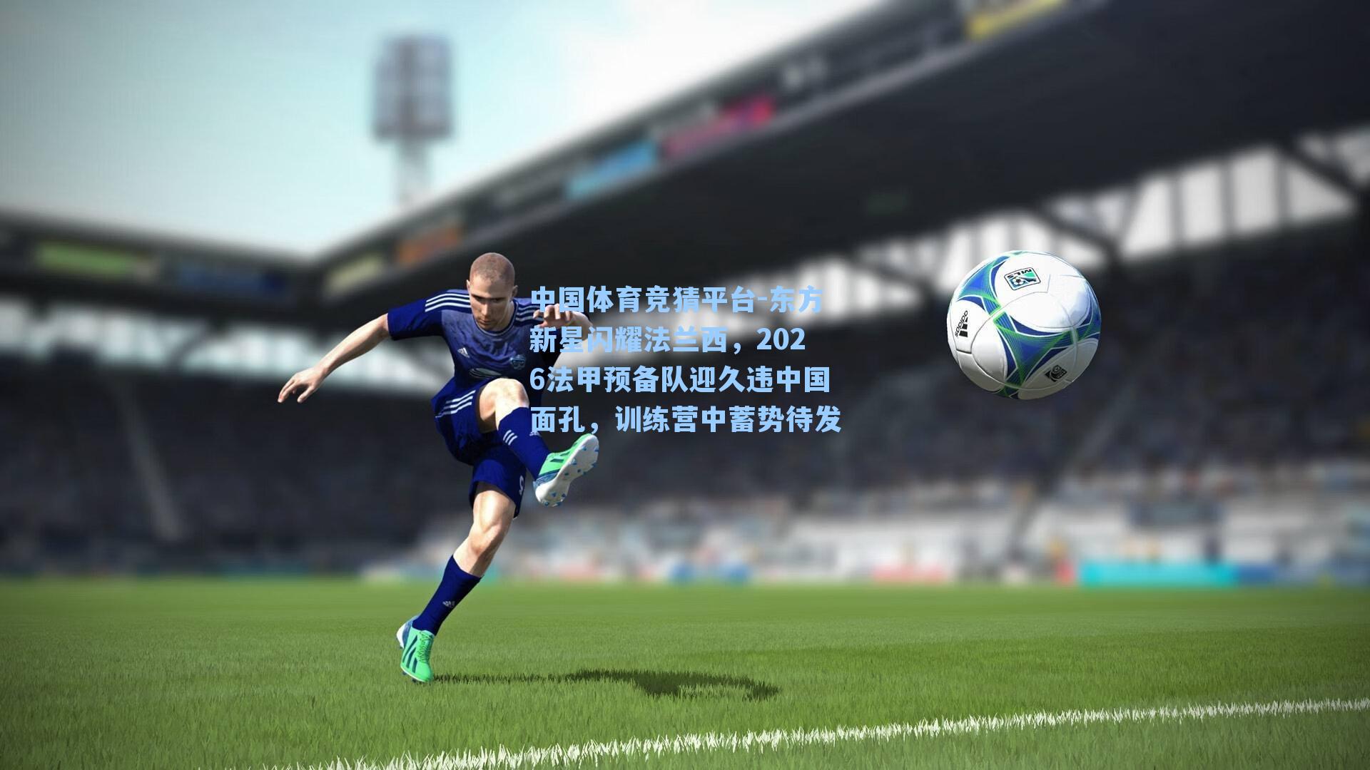 中国体育竞猜平台-东方新星闪耀法兰西，2026法甲预备队迎久违中国面孔，训练营中蓄势待发