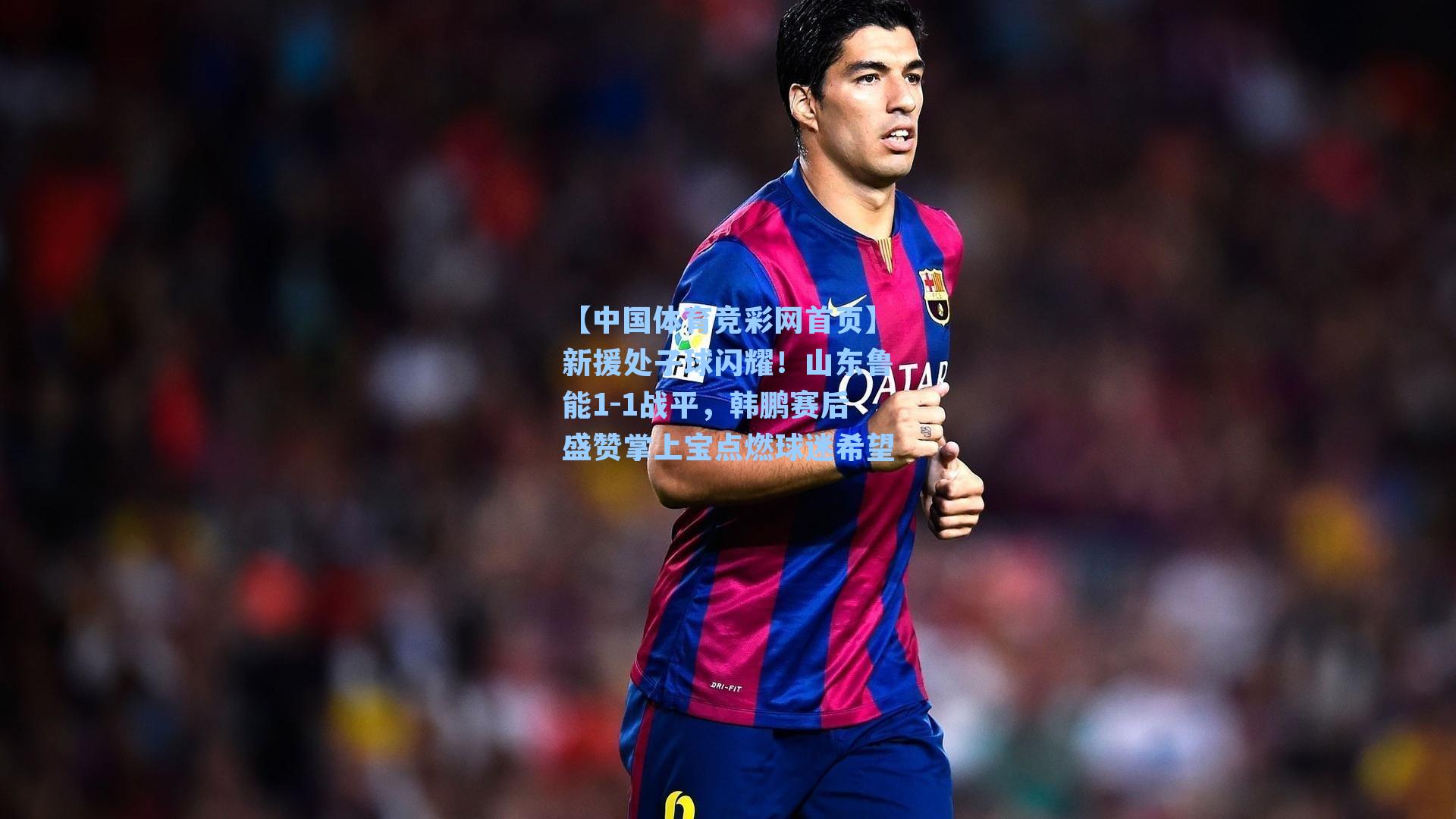 【中国体育竞彩网首页】新援处子球闪耀!山东鲁能1-1战平,韩鹏赛后盛赞掌上宝点燃球迷希望