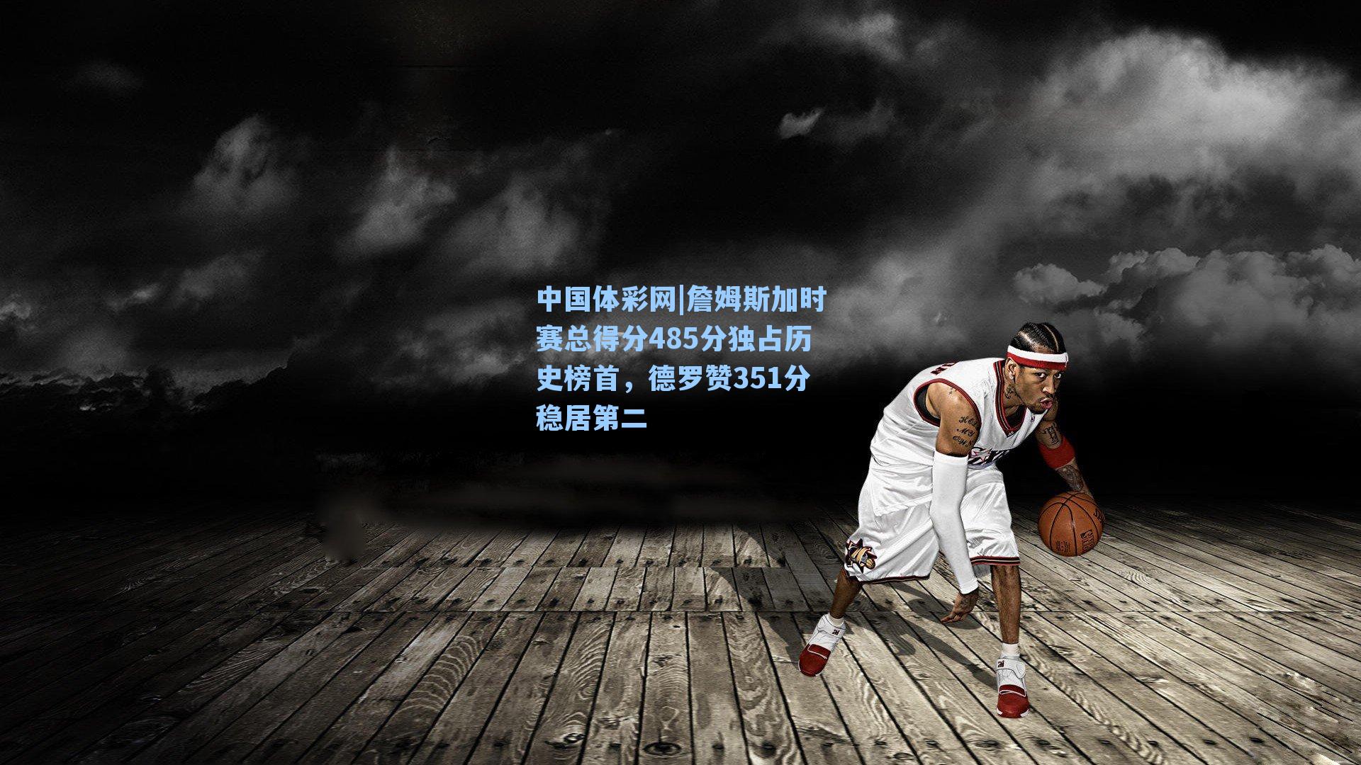 中国体彩网|詹姆斯加时赛总得分485分独占历史榜首，德罗赞351分稳居第二
